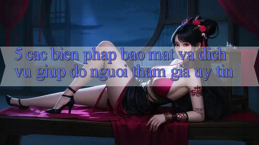 5. Các Biện Pháp Bảo Mật Và Dịch Vụ Giúp đỡ Người tham gia Uy tín