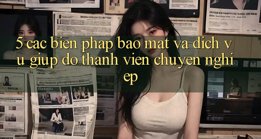 5. Các Biện Pháp Bảo Mật Và Dịch Vụ Giúp đỡ Thành viên Chuyên Nghiệp