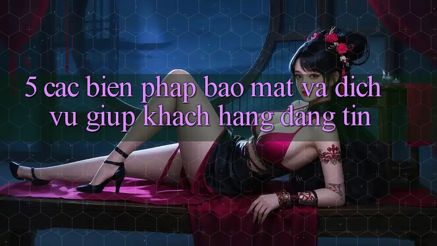 5. Các Biện Pháp Bảo Mật Và Dịch Vụ Giúp Khách Hàng Đáng tin