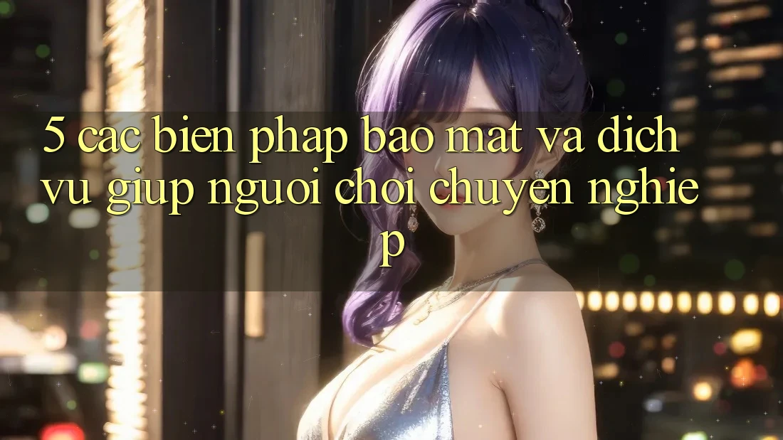 5. Các Biện Pháp Bảo Mật Và Dịch Vụ Giúp Người chơi Chuyên Nghiệp