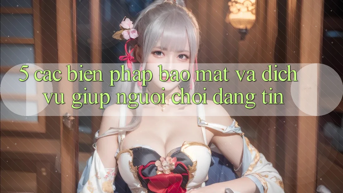 5. Các Biện Pháp Bảo Mật Và Dịch Vụ Giúp Người chơi Đáng tin