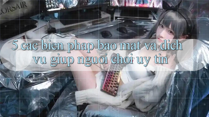 5. Các Biện Pháp Bảo mật Và Dịch Vụ Giúp Người chơi Uy tín