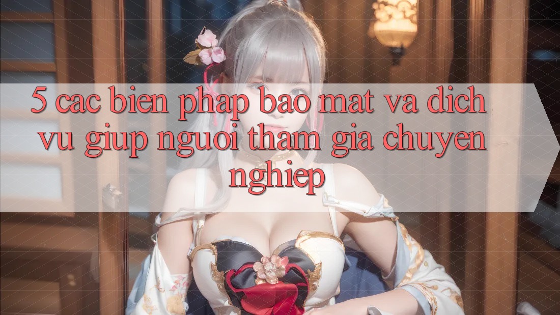 5. Các Biện Pháp Bảo Mật Và Dịch Vụ Giúp Người tham gia Chuyên Nghiệp