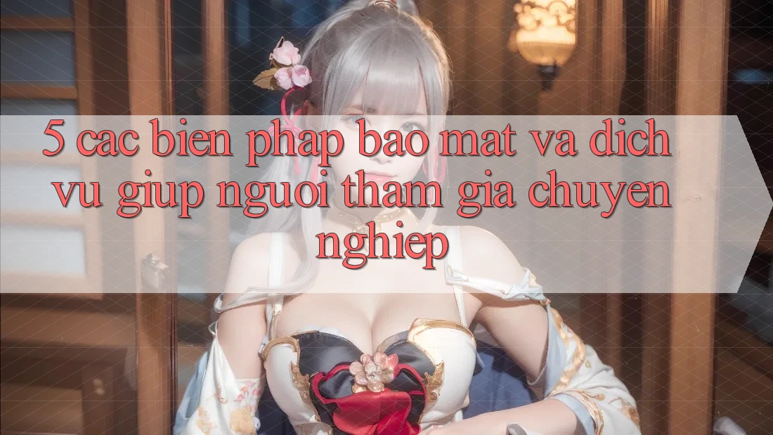 5. Các Biện Pháp Bảo Mật Và Dịch Vụ Giúp Người tham gia Chuyên Nghiệp