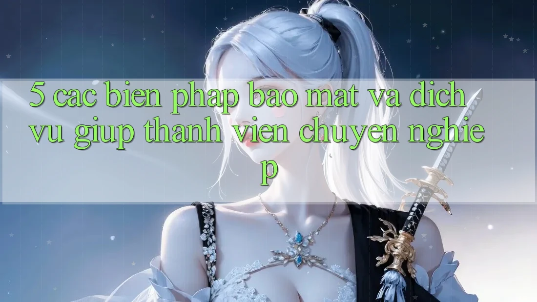 5. Các Biện Pháp Bảo Mật Và Dịch Vụ Giúp Thành viên Chuyên Nghiệp