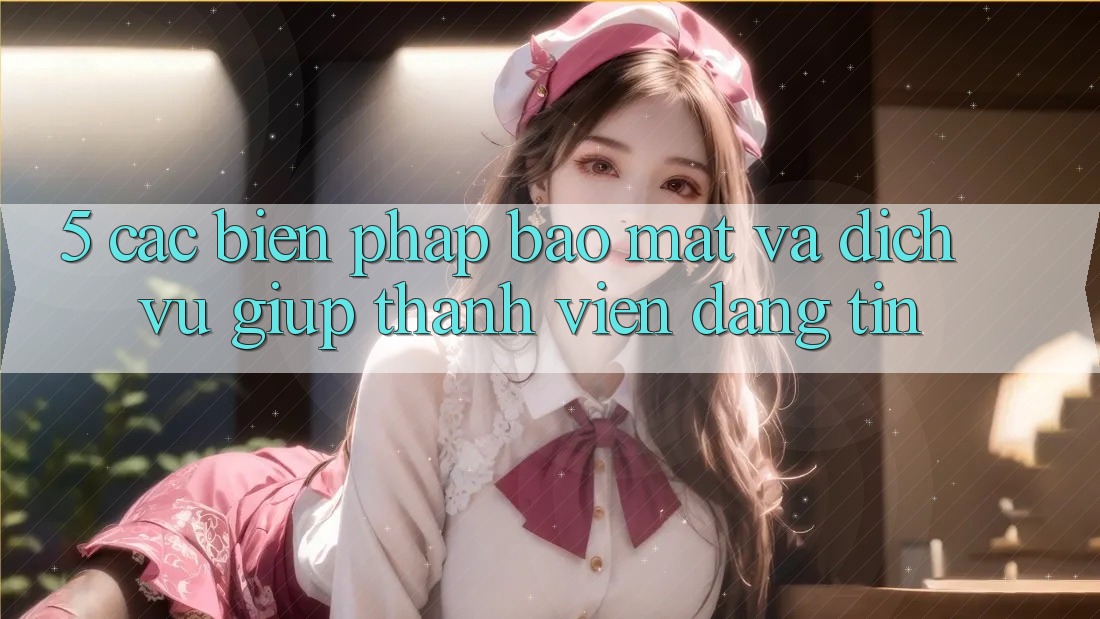 5. Các Biện Pháp Bảo Mật Và Dịch Vụ Giúp Thành viên Đáng tin