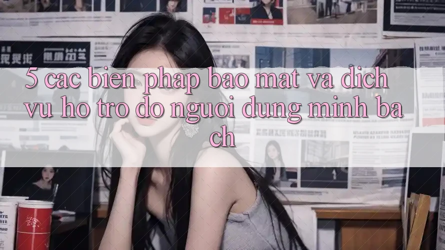 5. Các Biện Pháp Bảo Mật Và Dịch Vụ Hỗ trợ đỡ Người dùng Minh bạch