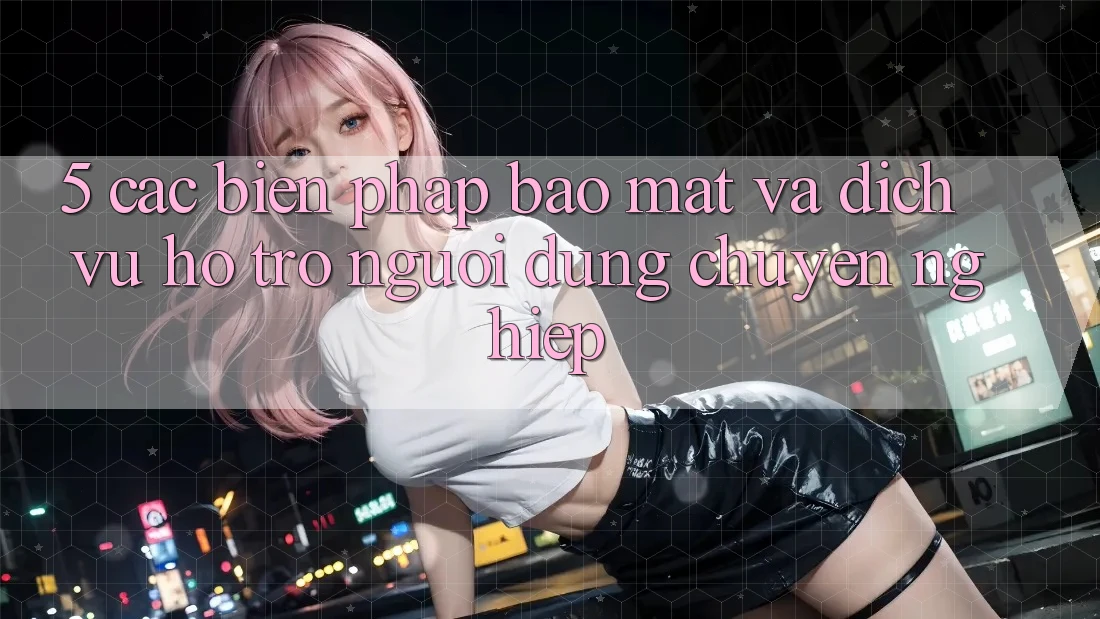 5. Các Biện Pháp Bảo Mật Và Dịch Vụ Hỗ Trợ Người dùng Chuyên Nghiệp
