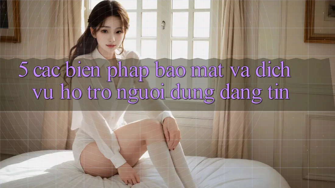 5. Các Biện Pháp Bảo mật Và Dịch Vụ Hỗ Trợ Người dùng Đáng tin