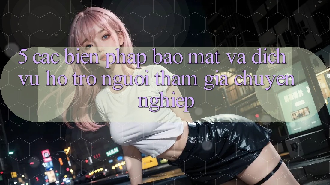 5. Các Biện Pháp Bảo Mật Và Dịch Vụ Hỗ Trợ Người tham gia Chuyên Nghiệp 5. Các Biện Pháp Bảo Mật Và Dịch Vụ Hỗ Trợ Người tham gia Chuyên Nghiệp