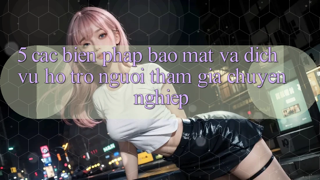 5. Các Biện Pháp Bảo Mật Và Dịch Vụ Hỗ Trợ Người tham gia Chuyên Nghiệp 5. Các Biện Pháp Bảo Mật Và Dịch Vụ Hỗ Trợ Người tham gia Chuyên Nghiệp