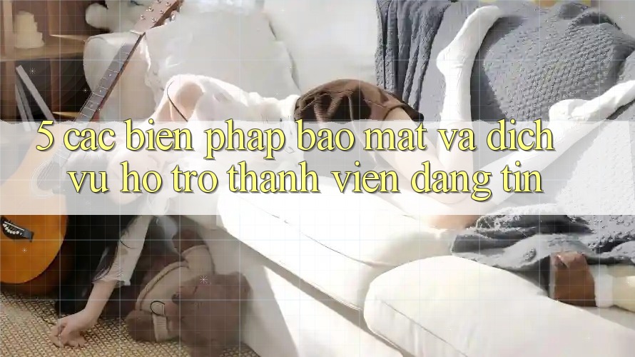 5. Các Biện Pháp Bảo Mật Và Dịch Vụ Hỗ trợ Thành viên Đáng tin