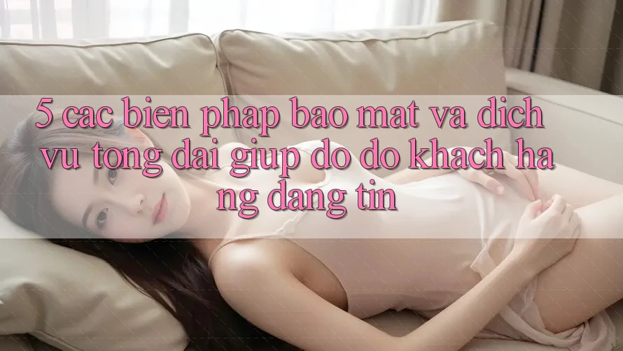 5. Các Biện Pháp Bảo Mật Và Dịch Vụ Tổng đài giúp đỡ đỡ Khách Hàng Đáng tin