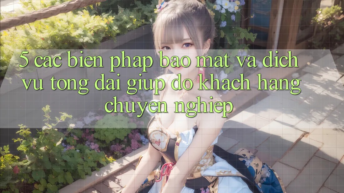 5. Các Biện Pháp Bảo Mật Và Dịch Vụ Tổng đài giúp đỡ Khách Hàng Chuyên nghiệp