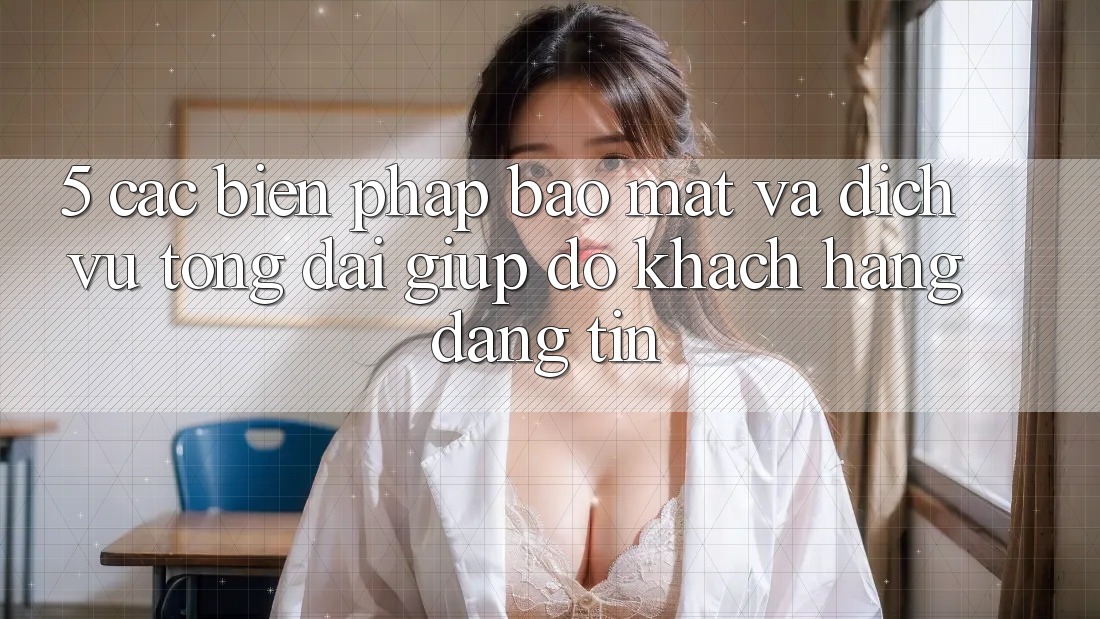 5. Các Biện Pháp Bảo Mật Và Dịch Vụ Tổng đài giúp đỡ Khách Hàng Đáng tin