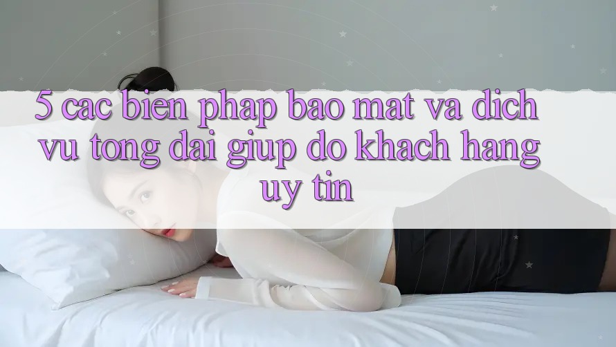 5. Các Biện Pháp Bảo Mật Và Dịch Vụ Tổng đài giúp đỡ Khách Hàng Uy tín