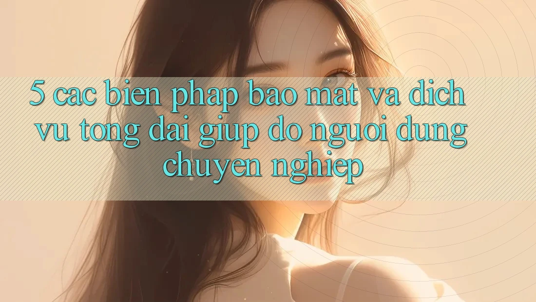 5. Các Biện Pháp Bảo Mật Và Dịch Vụ Tổng đài giúp đỡ Người dùng Chuyên Nghiệp