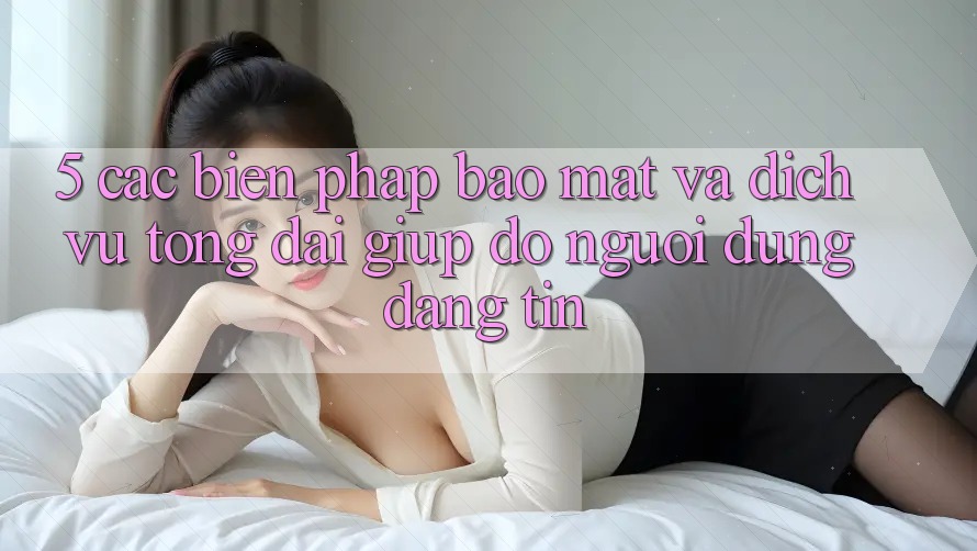 5. Các Biện Pháp Bảo Mật Và Dịch Vụ Tổng đài giúp đỡ Người dùng Đáng tin