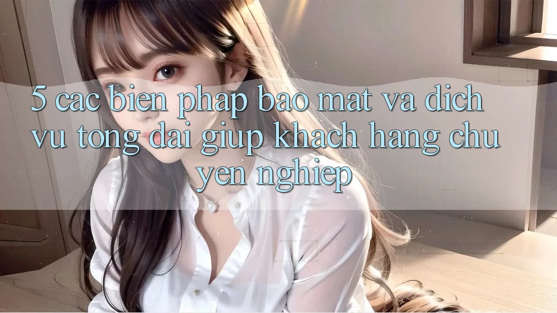 5. Các Biện Pháp Bảo Mật Và Dịch Vụ Tổng đài giúp Khách Hàng Chuyên Nghiệp