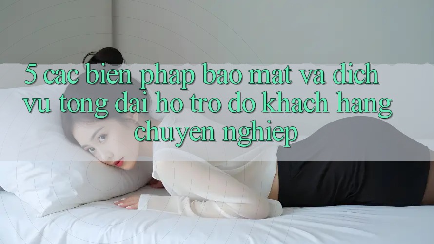 5. Các Biện Pháp Bảo Mật Và Dịch Vụ Tổng đài hỗ trợ đỡ Khách Hàng Chuyên Nghiệp