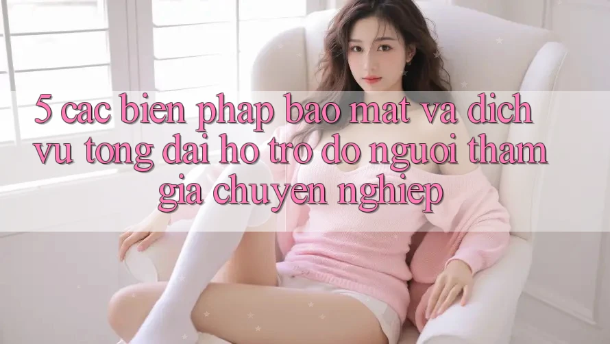 5. Các Biện Pháp Bảo Mật Và Dịch Vụ Tổng đài hỗ trợ đỡ Người tham gia Chuyên Nghiệp