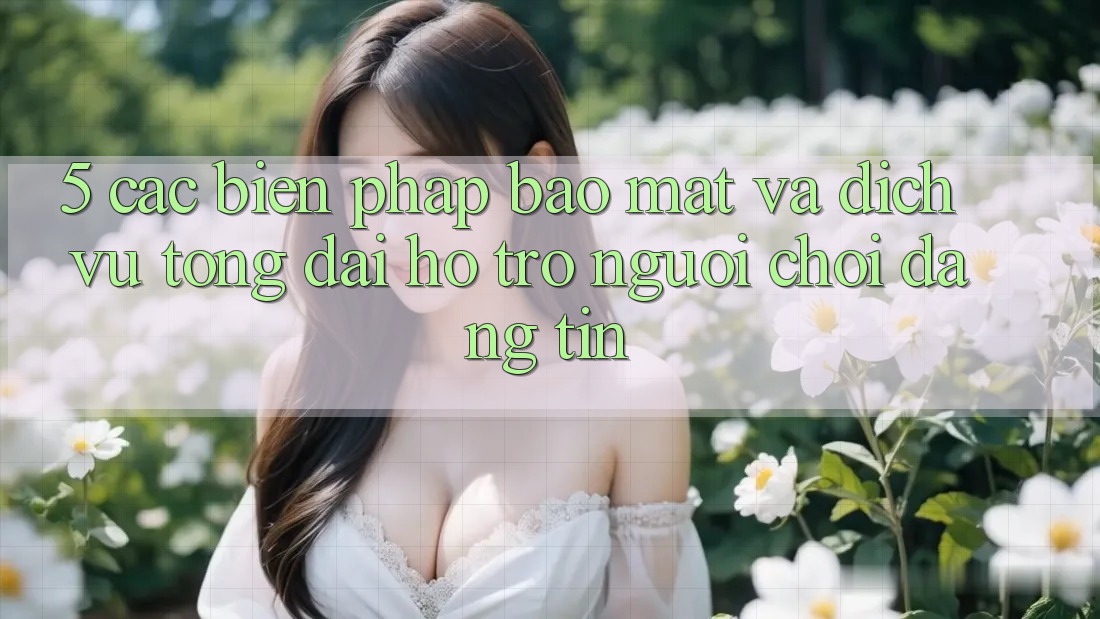 5. Các Biện Pháp Bảo Mật Và Dịch Vụ Tổng đài hỗ trợ Người chơi Đáng tin