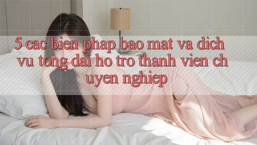 5. Các Biện Pháp Bảo Mật Và Dịch Vụ Tổng đài hỗ trợ Thành viên Chuyên Nghiệp