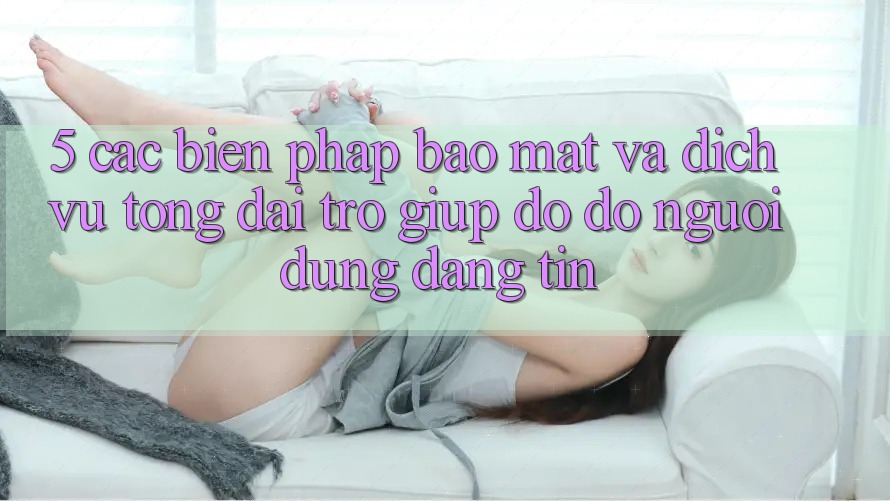 5. Các Biện Pháp Bảo Mật Và Dịch Vụ Tổng đài trợ giúp đỡ đỡ Người dùng Đáng tin