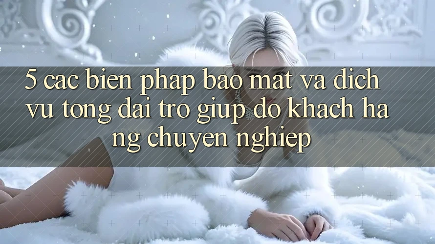 5. Các Biện Pháp Bảo Mật Và Dịch Vụ Tổng đài trợ giúp đỡ Khách Hàng Chuyên Nghiệp