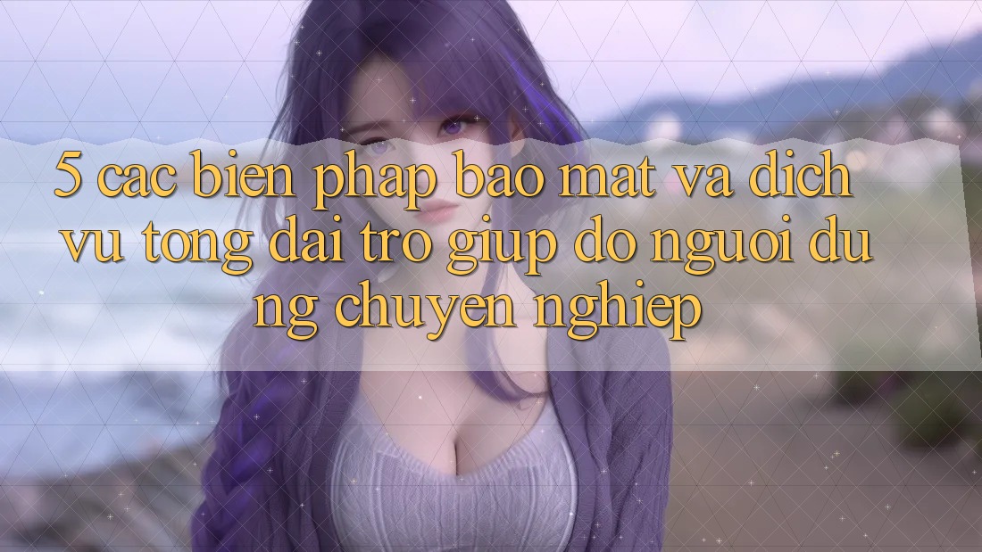 5. Các Biện Pháp Bảo Mật Và Dịch Vụ Tổng đài trợ giúp đỡ Người dùng Chuyên Nghiệp