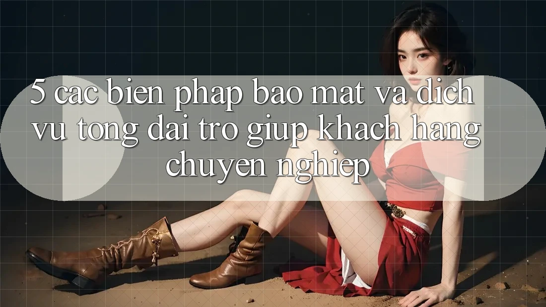 5. Các Biện Pháp Bảo Mật Và Dịch Vụ Tổng đài trợ giúp Khách Hàng Chuyên Nghiệp