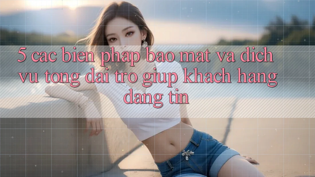 5. Các Biện Pháp Bảo Mật Và Dịch Vụ Tổng đài trợ giúp Khách Hàng Đáng tin 5. Các Biện Pháp Bảo Mật Và Dịch Vụ Tổng đài trợ giúp Khách Hàng Đáng tin