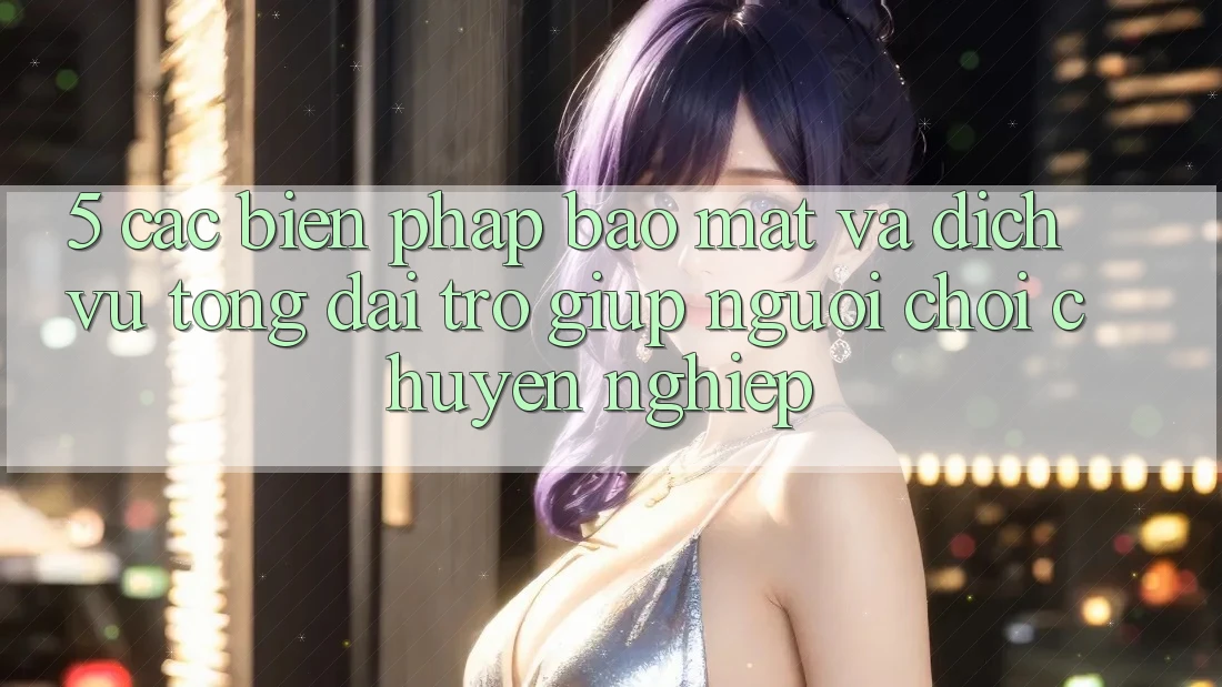 5. Các Biện Pháp Bảo Mật Và Dịch Vụ Tổng đài trợ giúp Người chơi Chuyên Nghiệp