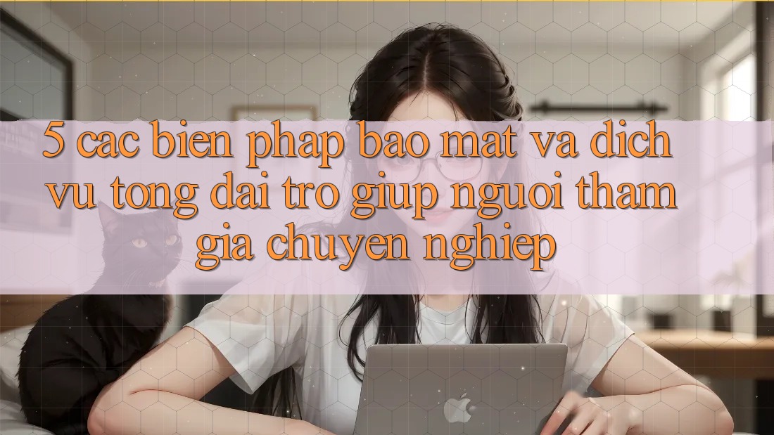 5. Các Biện Pháp Bảo Mật Và Dịch Vụ Tổng đài trợ giúp Người tham gia Chuyên Nghiệp