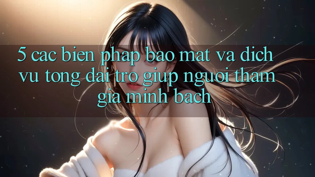 5. Các Biện Pháp Bảo Mật Và Dịch Vụ Tổng đài trợ giúp Người tham gia Minh bạch