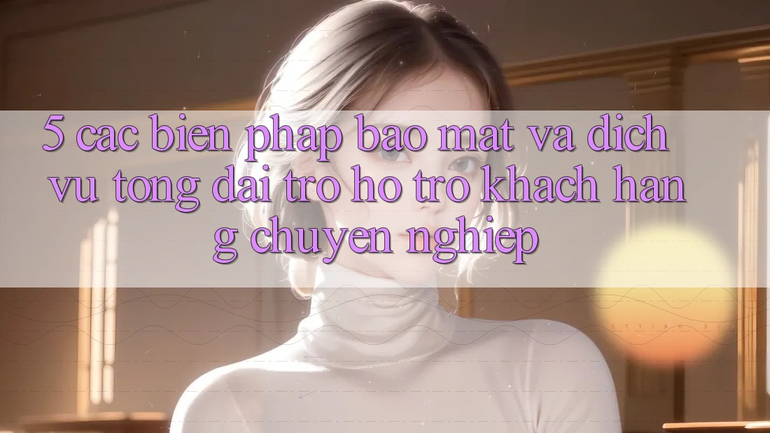 5. Các Biện Pháp Bảo Mật Và Dịch Vụ Tổng đài trợ hỗ trợ Khách Hàng Chuyên Nghiệp