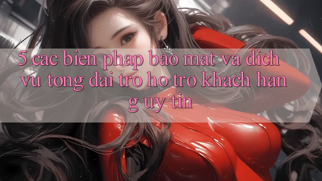5. Các Biện Pháp Bảo Mật Và Dịch Vụ Tổng đài trợ hỗ trợ Khách Hàng Uy tín