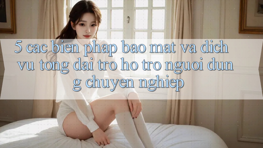 5. Các Biện Pháp Bảo Mật Và Dịch Vụ Tổng đài trợ hỗ trợ Người dùng Chuyên Nghiệp
