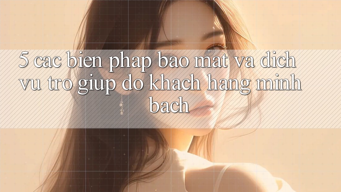 5. Các Biện Pháp Bảo Mật Và Dịch Vụ Trợ giúp đỡ Khách Hàng Minh bạch