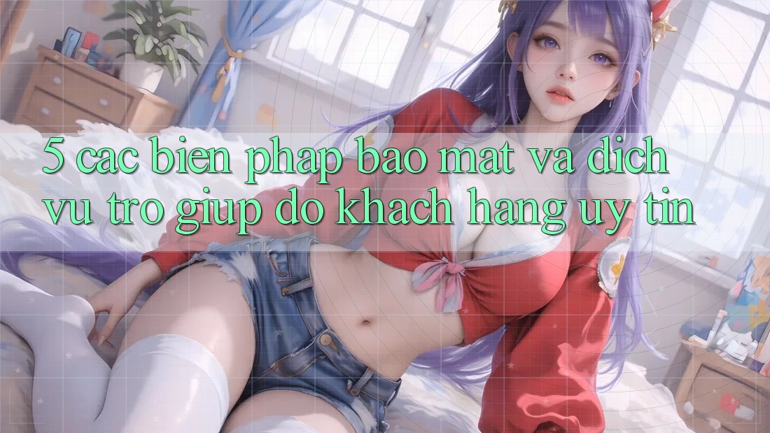 5. Các Biện Pháp Bảo Mật Và Dịch Vụ Trợ giúp đỡ Khách Hàng Uy tín