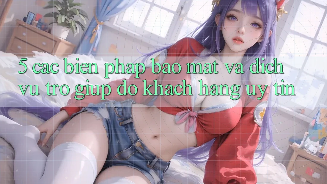 5. Các Biện Pháp Bảo Mật Và Dịch Vụ Trợ giúp đỡ Khách Hàng Uy tín