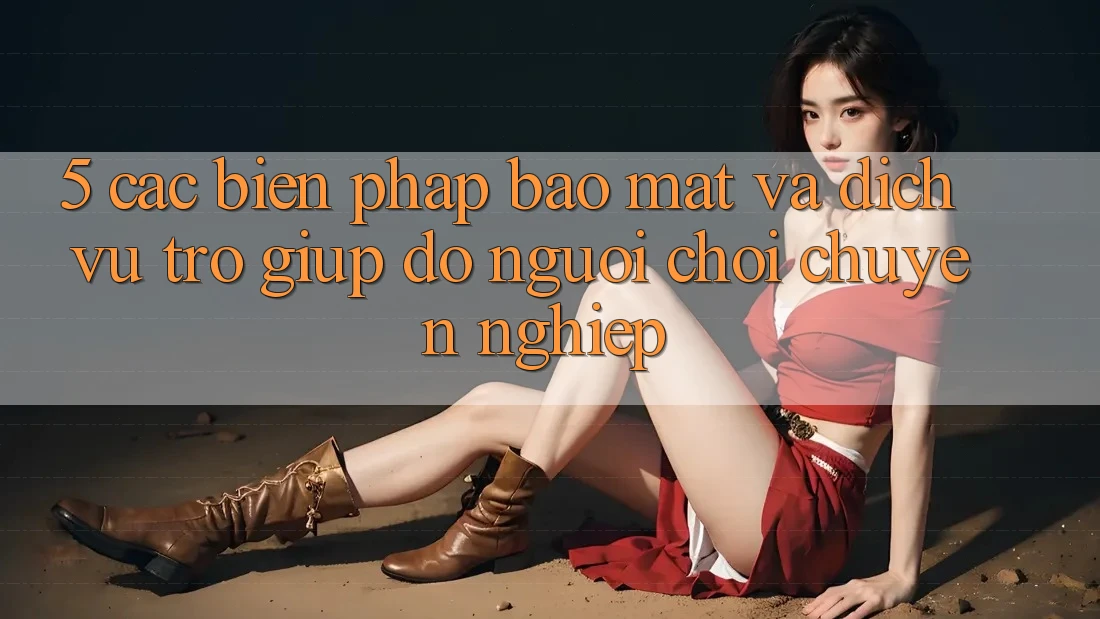 5. Các Biện Pháp Bảo Mật Và Dịch Vụ Trợ giúp đỡ Người chơi Chuyên Nghiệp 5. Các Biện Pháp Bảo Mật Và Dịch Vụ Trợ giúp đỡ Người chơi Chuyên Nghiệp