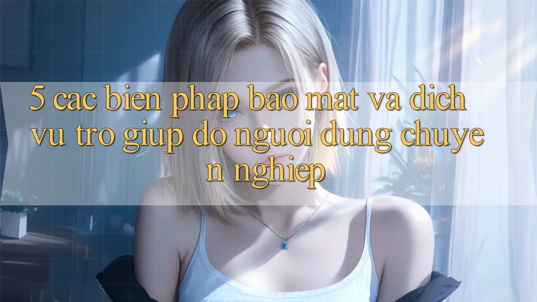 5. Các Biện Pháp Bảo Mật Và Dịch Vụ Trợ giúp đỡ Người dùng Chuyên Nghiệp