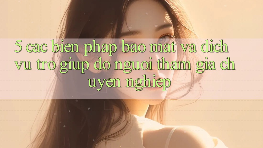 5. Các Biện Pháp Bảo Mật Và Dịch Vụ Trợ giúp đỡ Người tham gia Chuyên Nghiệp
