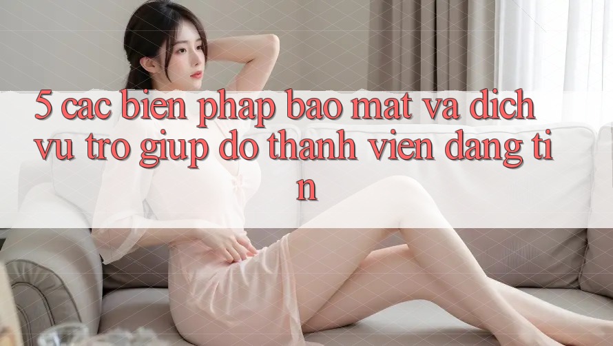 5. Các Biện Pháp Bảo Mật Và Dịch Vụ Trợ giúp đỡ Thành viên Đáng tin 5. Các Biện Pháp Bảo Mật Và Dịch Vụ Trợ giúp đỡ Thành viên Đáng tin