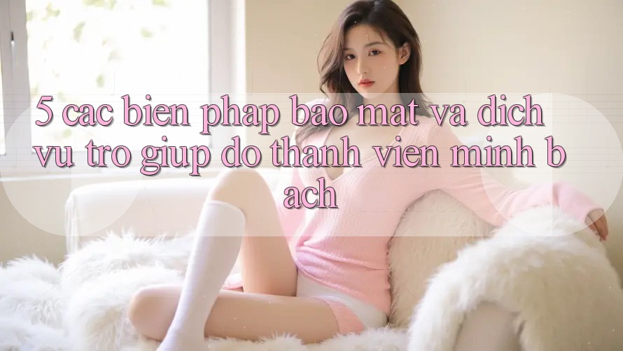 5. Các Biện Pháp Bảo Mật Và Dịch Vụ Trợ giúp đỡ Thành viên Minh bạch 5. Các Biện Pháp Bảo Mật Và Dịch Vụ Trợ giúp đỡ Thành viên Minh bạch