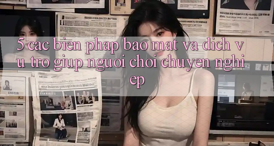 5. Các Biện Pháp Bảo Mật Và Dịch Vụ Trợ giúp Người chơi Chuyên Nghiệp 5. Các Biện Pháp Bảo Mật Và Dịch Vụ Trợ giúp Người chơi Chuyên Nghiệp