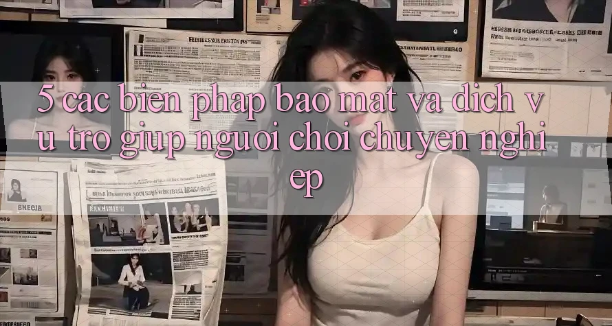 5. Các Biện Pháp Bảo Mật Và Dịch Vụ Trợ giúp Người chơi Chuyên Nghiệp