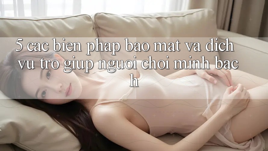 5. Các Biện Pháp Bảo Mật Và Dịch Vụ Trợ giúp Người chơi Minh bạch