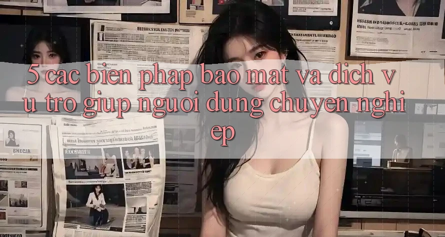 5. Các Biện Pháp Bảo mật Và Dịch Vụ Trợ giúp Người dùng Chuyên Nghiệp